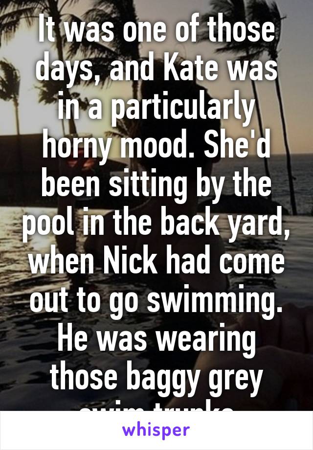 It was one of those days, and Kate was in a particularly horny mood. She'd been sitting by the pool in the back yard, when Nick had come out to go swimming. He was wearing those baggy grey swim trunks