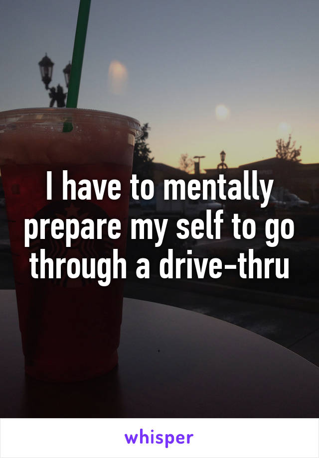 I have to mentally prepare my self to go through a drive-thru