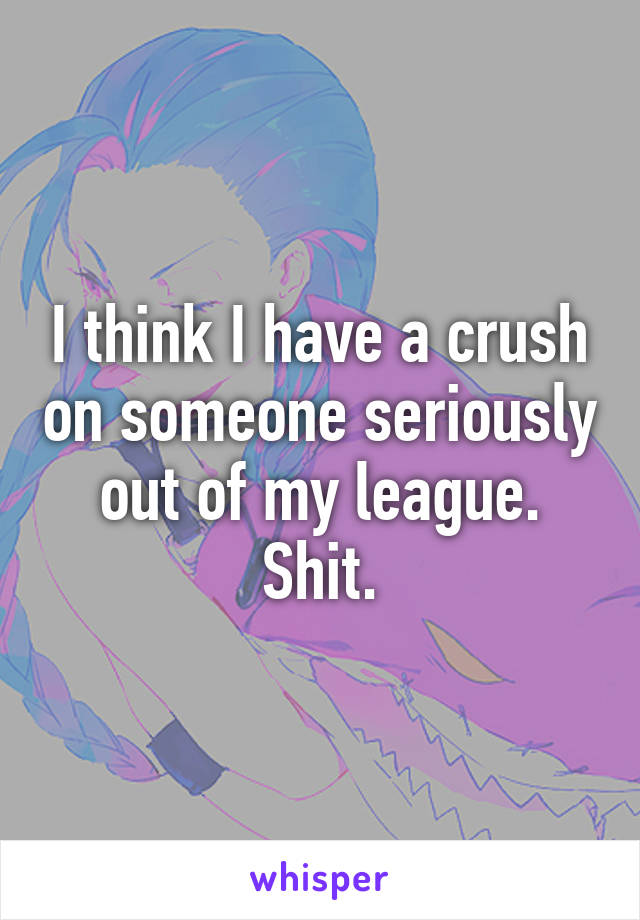 I think I have a crush on someone seriously out of my league. Shit.