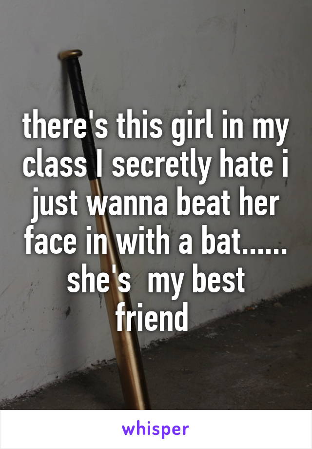 there's this girl in my class I secretly hate i just wanna beat her face in with a bat......
she's  my best friend 