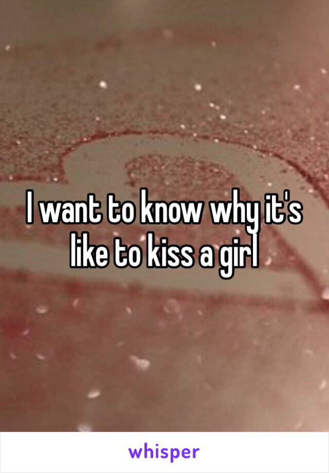 I want to know why it's like to kiss a girl