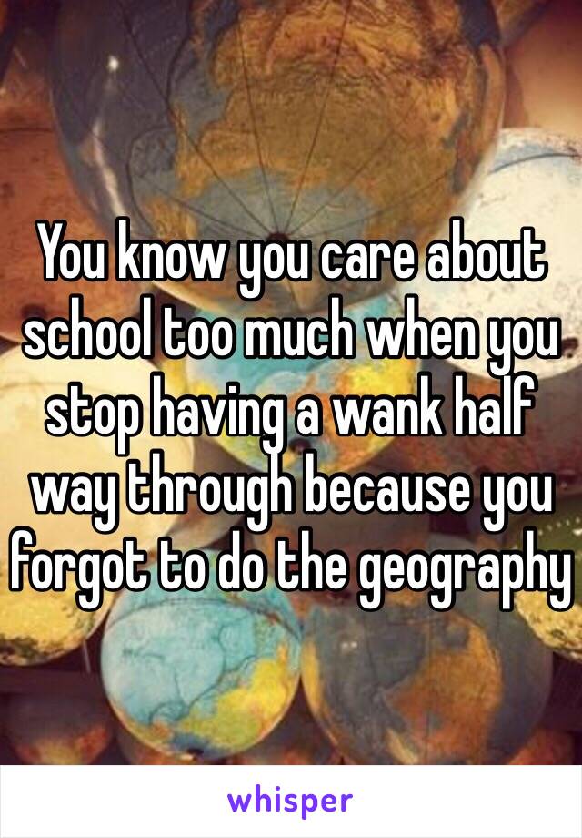 You know you care about school too much when you stop having a wank half way through because you forgot to do the geography 