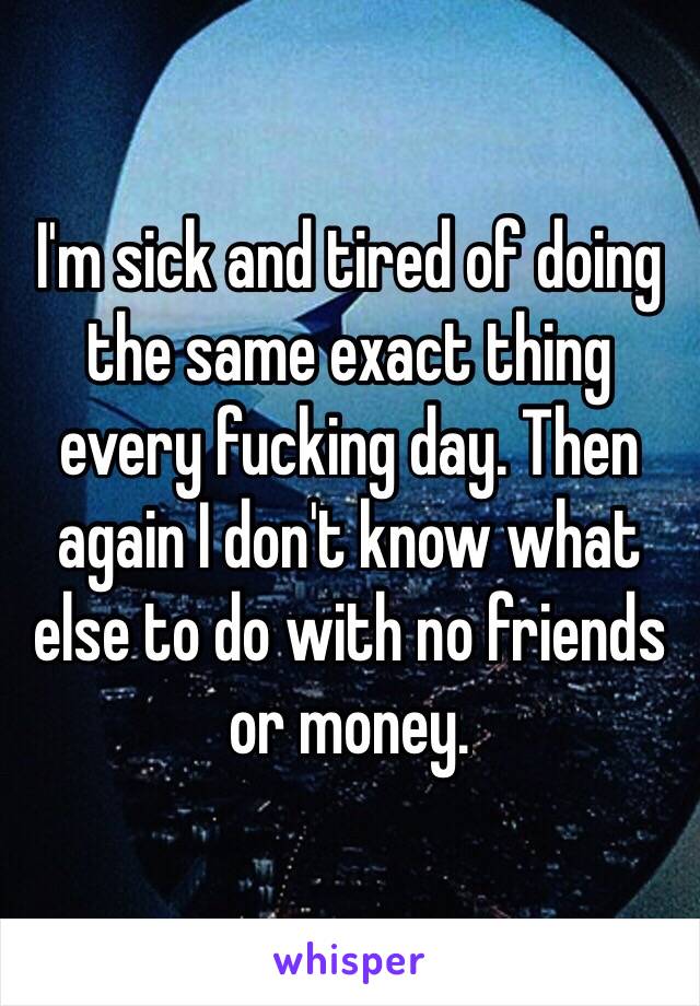 I'm sick and tired of doing the same exact thing every fucking day. Then again I don't know what else to do with no friends or money.