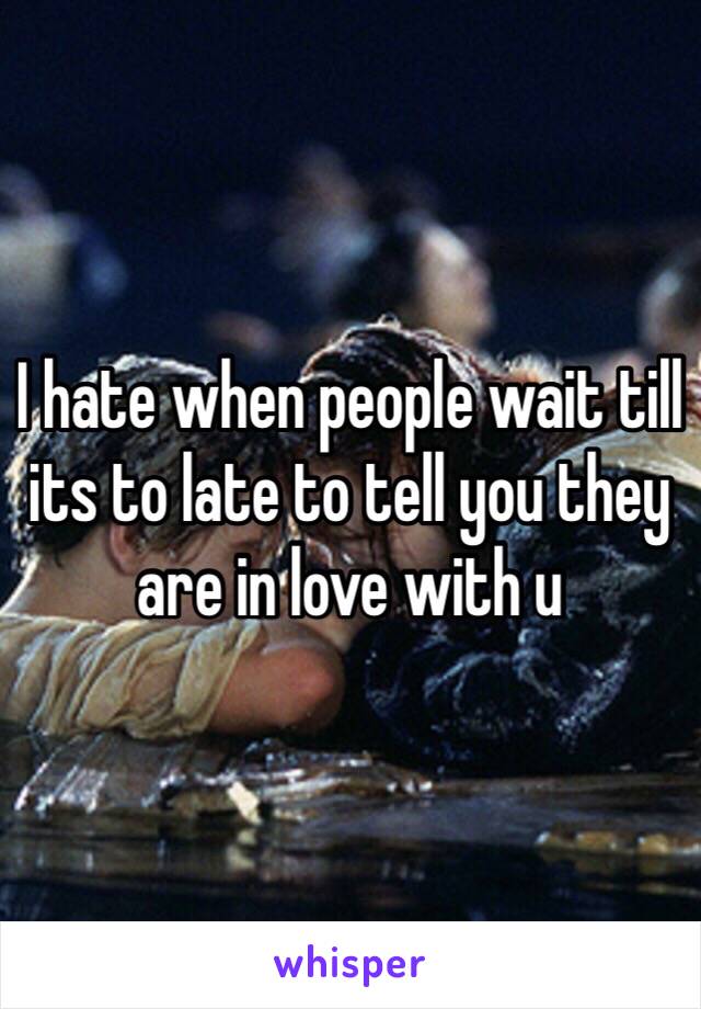 I hate when people wait till its to late to tell you they are in love with u 