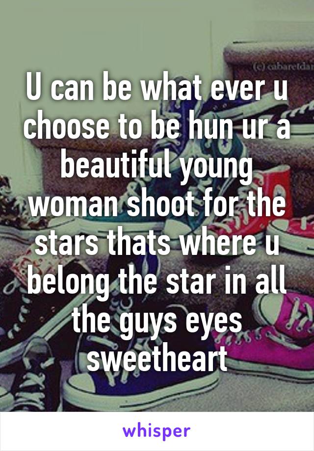 U can be what ever u choose to be hun ur a beautiful young woman shoot for the stars thats where u belong the star in all the guys eyes sweetheart