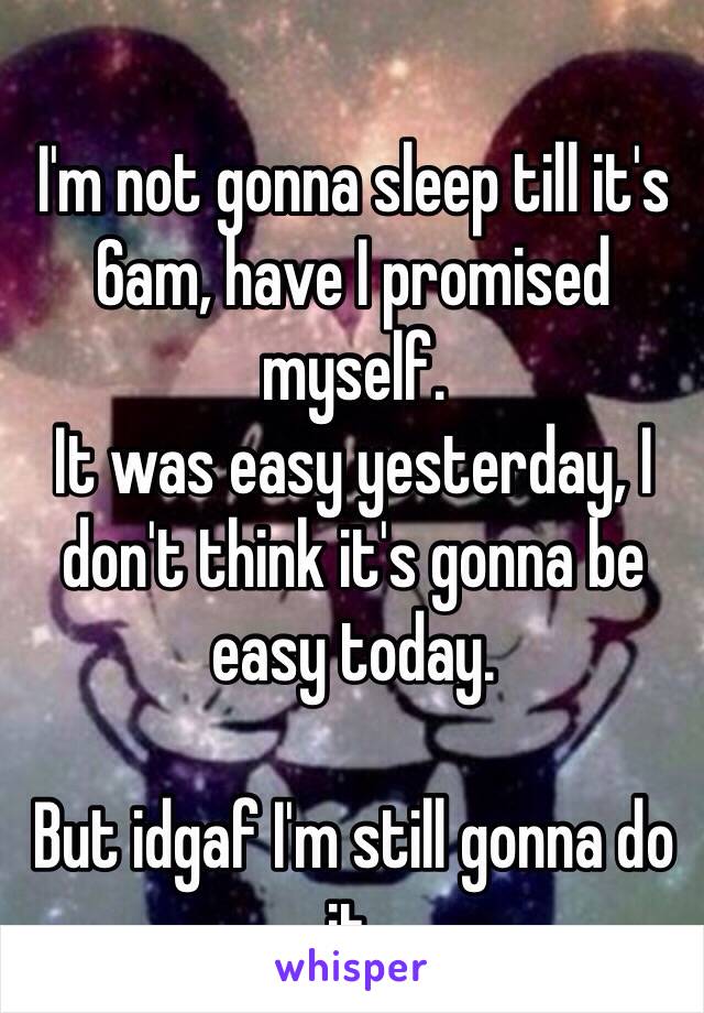 I'm not gonna sleep till it's 6am, have I promised myself.
It was easy yesterday, I don't think it's gonna be easy today.

But idgaf I'm still gonna do it.