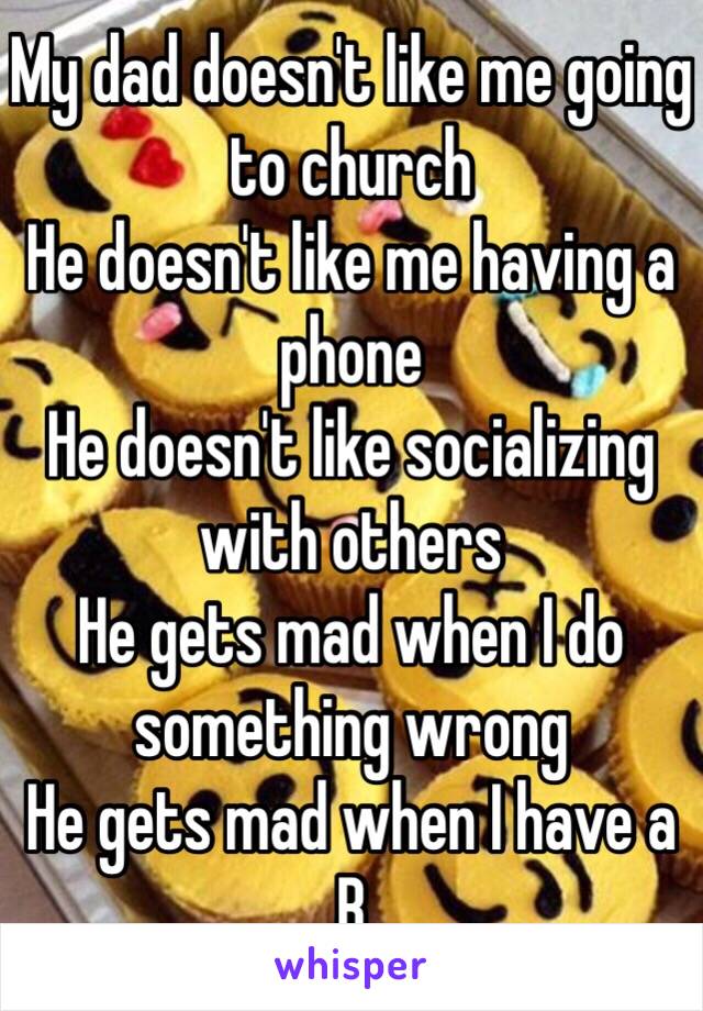 My dad doesn't like me going to church 
He doesn't like me having a phone 
He doesn't like socializing with others 
He gets mad when I do something wrong 
He gets mad when I have a B 