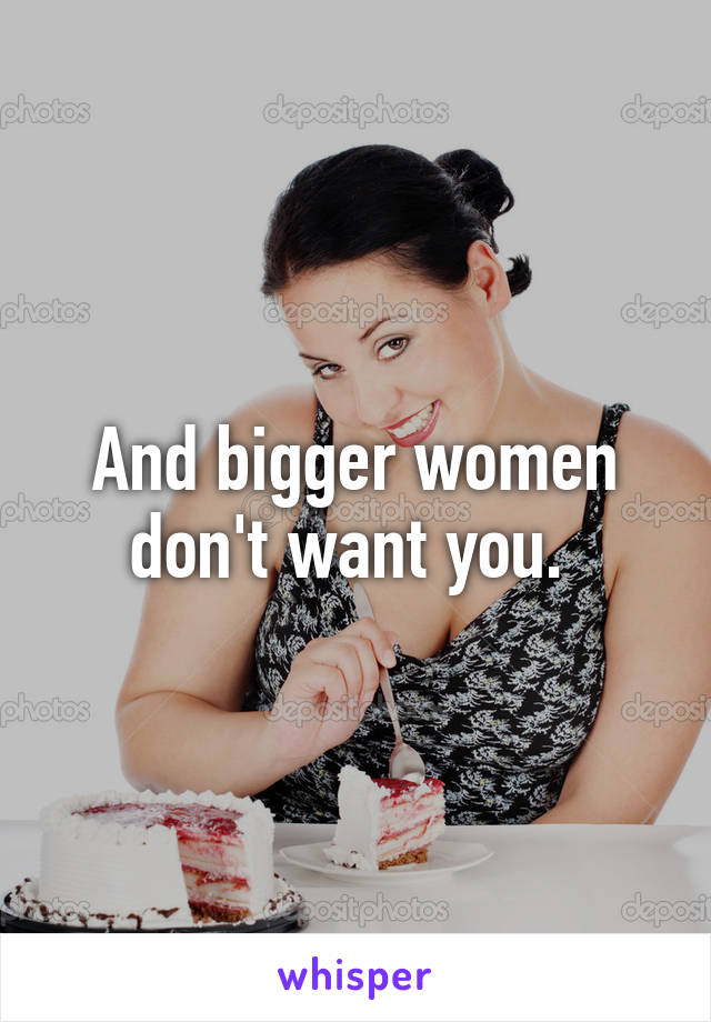 And bigger women don't want you. 