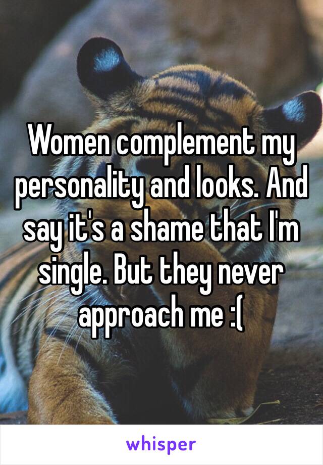 Women complement my personality and looks. And say it's a shame that I'm single. But they never approach me :(