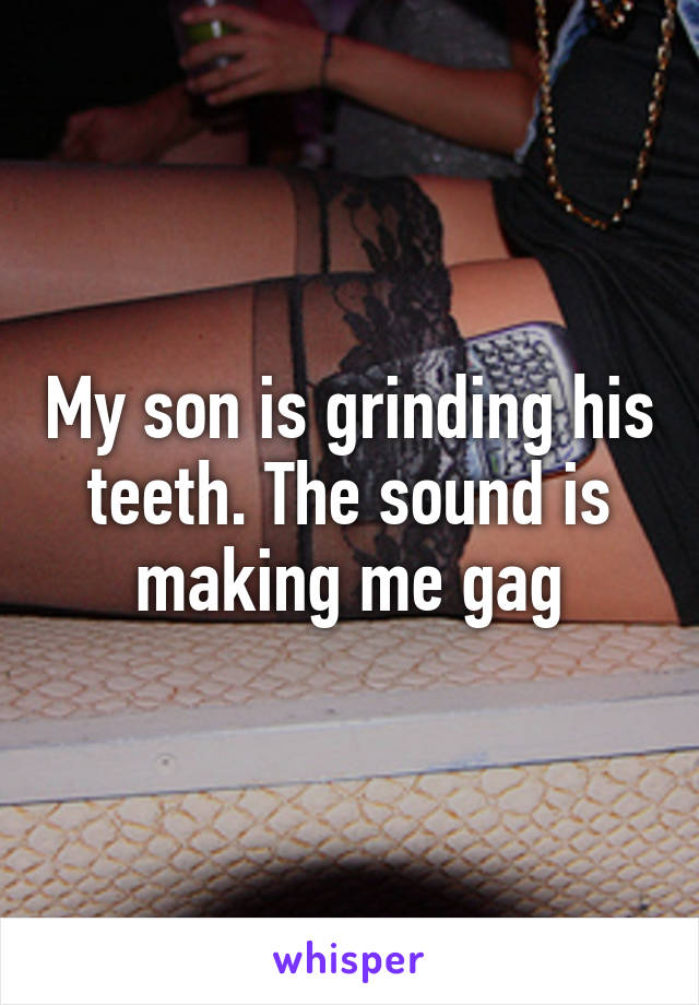 My son is grinding his teeth. The sound is making me gag