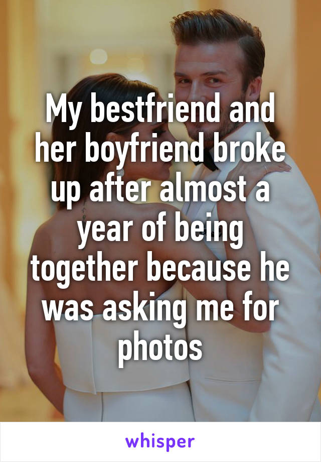 My bestfriend and her boyfriend broke up after almost a year of being together because he was asking me for photos