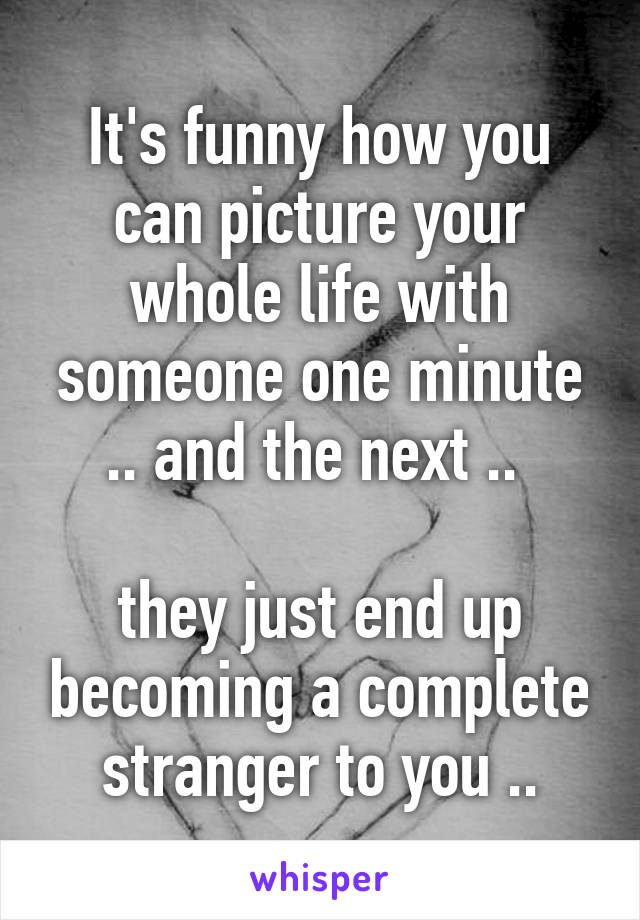 It's funny how you can picture your whole life with someone one minute .. and the next .. 

they just end up becoming a complete stranger to you ..