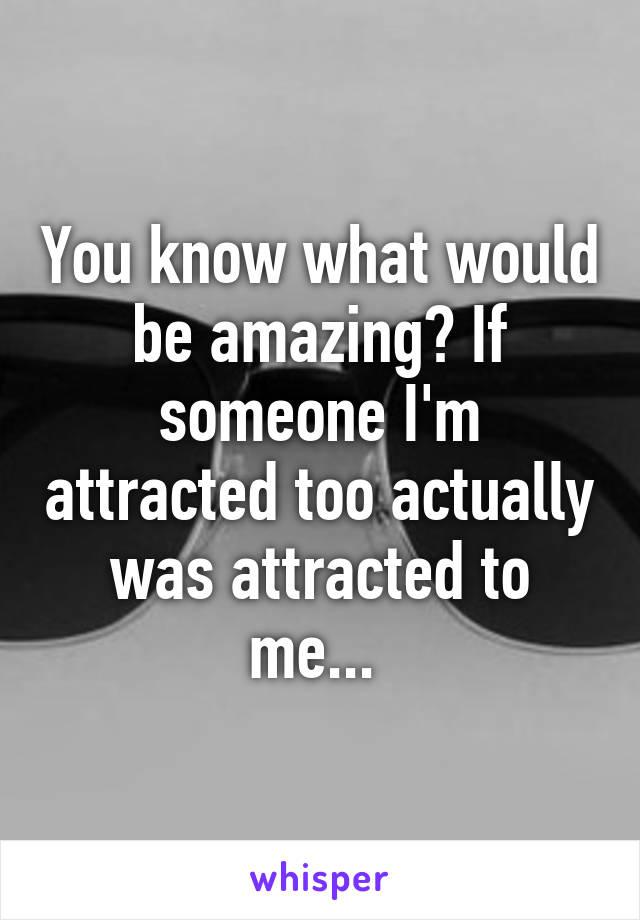 You know what would be amazing? If someone I'm attracted too actually was attracted to me... 