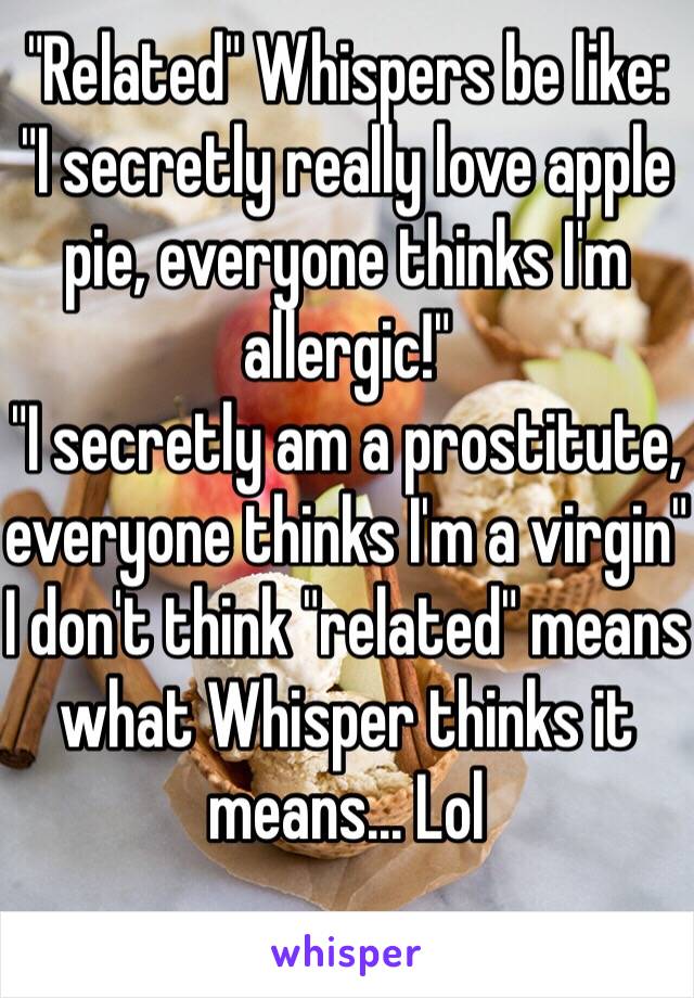 "Related" Whispers be like:
"I secretly really love apple pie, everyone thinks I'm allergic!"
"I secretly am a prostitute, everyone thinks I'm a virgin"
I don't think "related" means what Whisper thinks it means... Lol