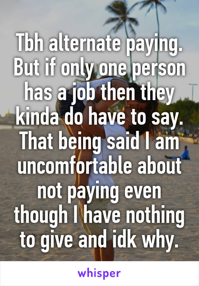 Tbh alternate paying. But if only one person has a job then they kinda do have to say. That being said I am uncomfortable about not paying even though I have nothing to give and idk why.