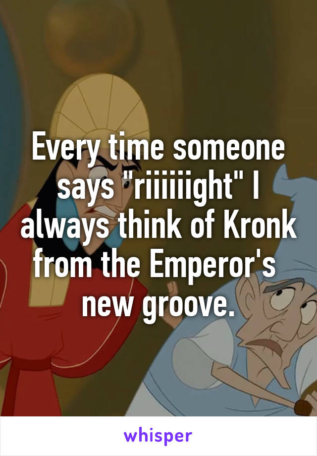 Every time someone says "riiiiiight" I always think of Kronk from the Emperor's  new groove.