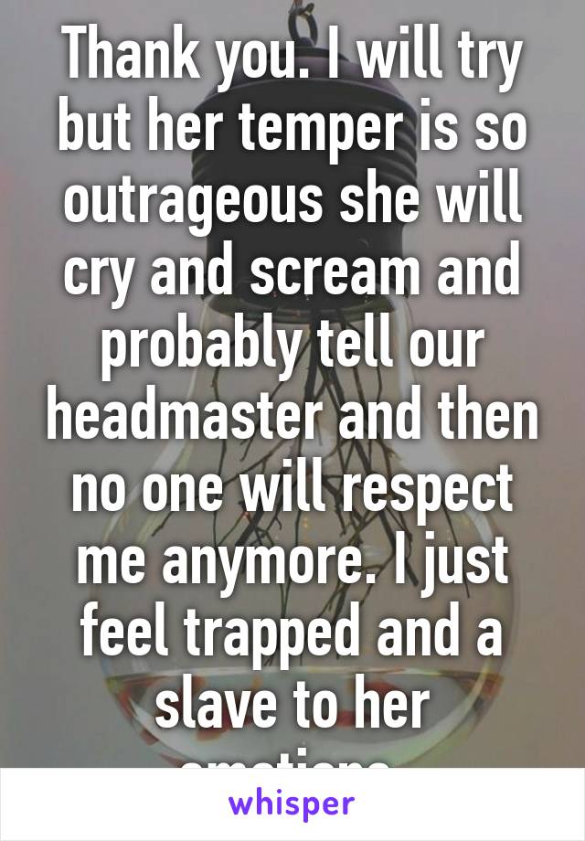 Thank you. I will try but her temper is so outrageous she will cry and scream and probably tell our headmaster and then no one will respect me anymore. I just feel trapped and a slave to her emotions.