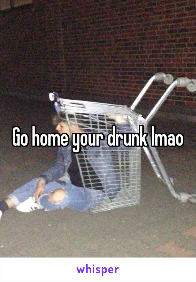 Go home your drunk lmao