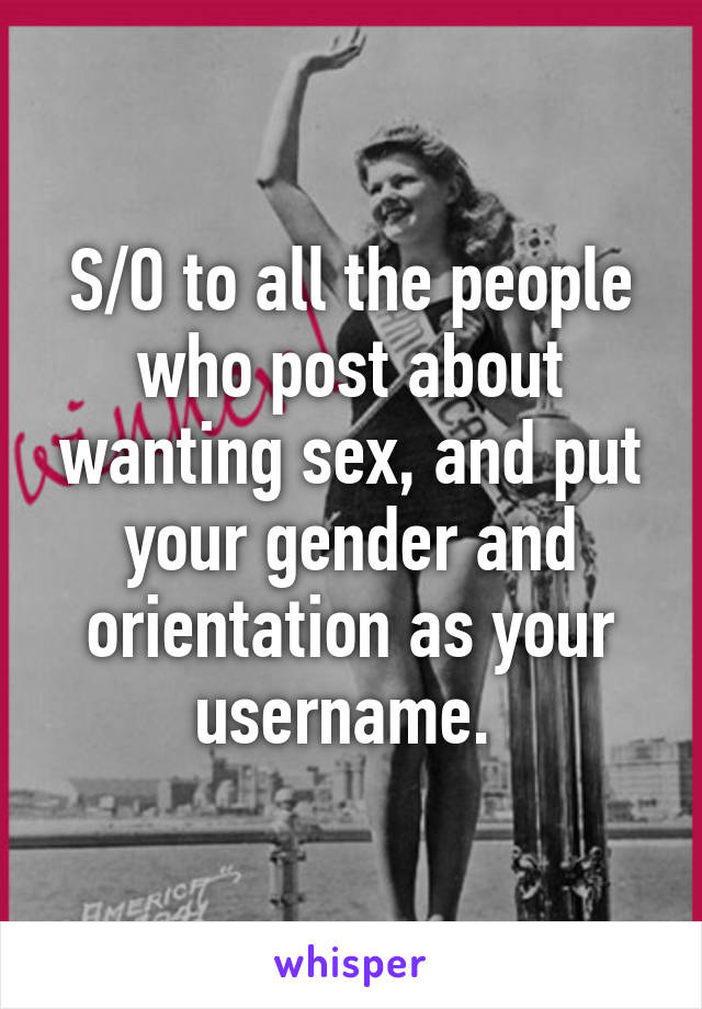 S/O to all the people who post about wanting sex, and put your gender and orientation as your username. 