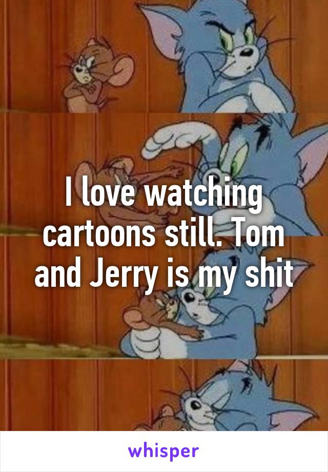 I love watching cartoons still. Tom and Jerry is my shit