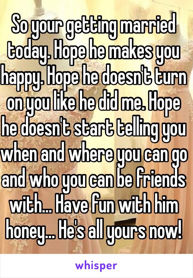 So your getting married today. Hope he makes you happy. Hope he doesn't turn on you like he did me. Hope he doesn't start telling you when and where you can go and who you can be friends with... Have fun with him honey... He's all yours now! 