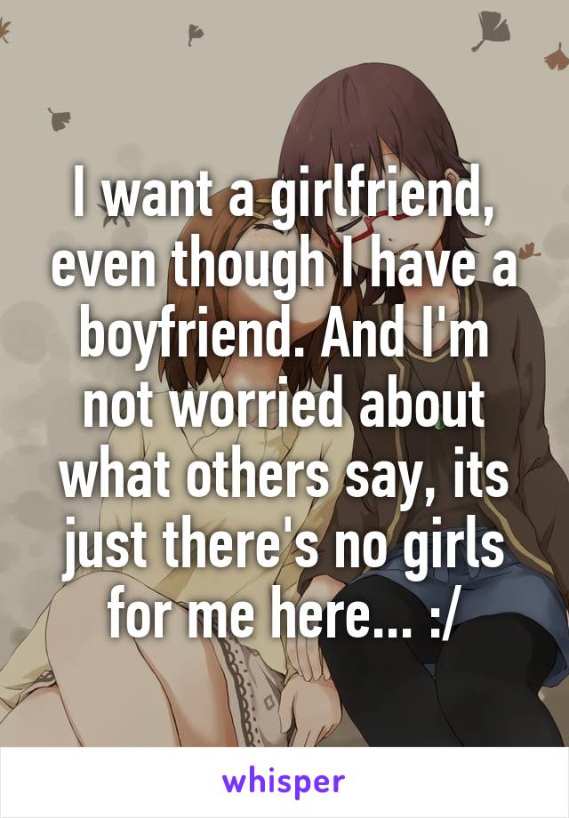 I want a girlfriend, even though I have a boyfriend. And I'm not worried about what others say, its just there's no girls for me here... :/