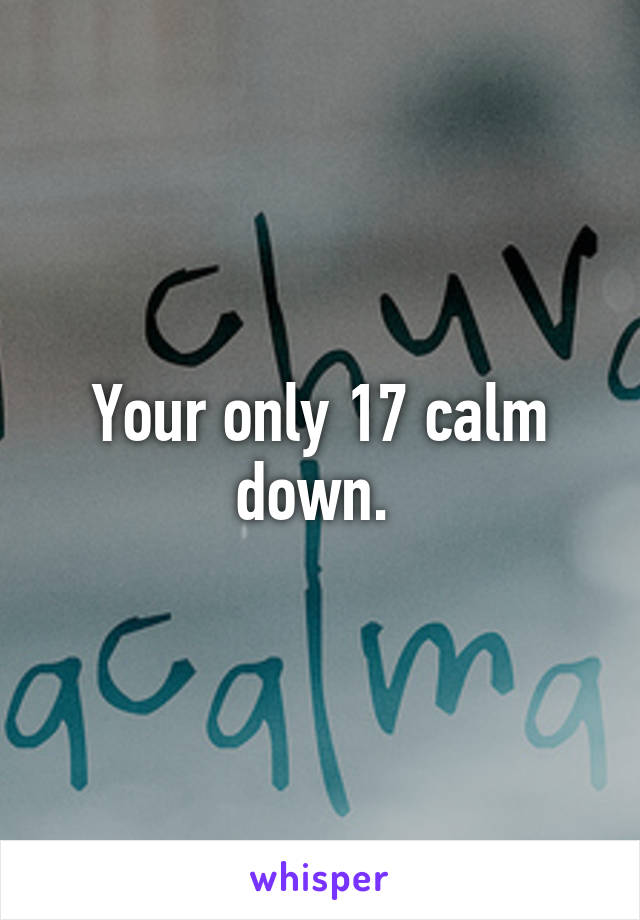 Your only 17 calm down. 