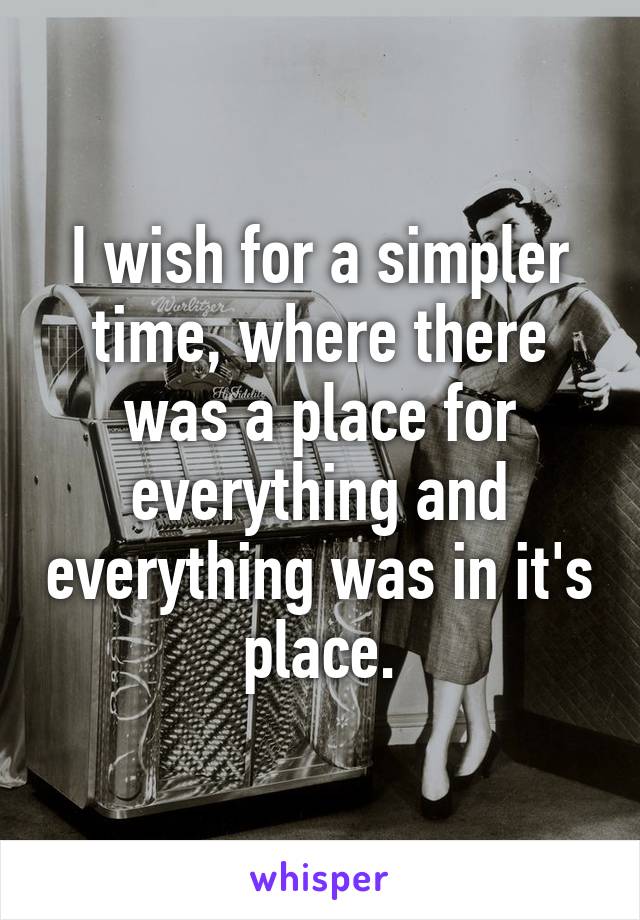 I wish for a simpler time, where there was a place for everything and everything was in it's place.