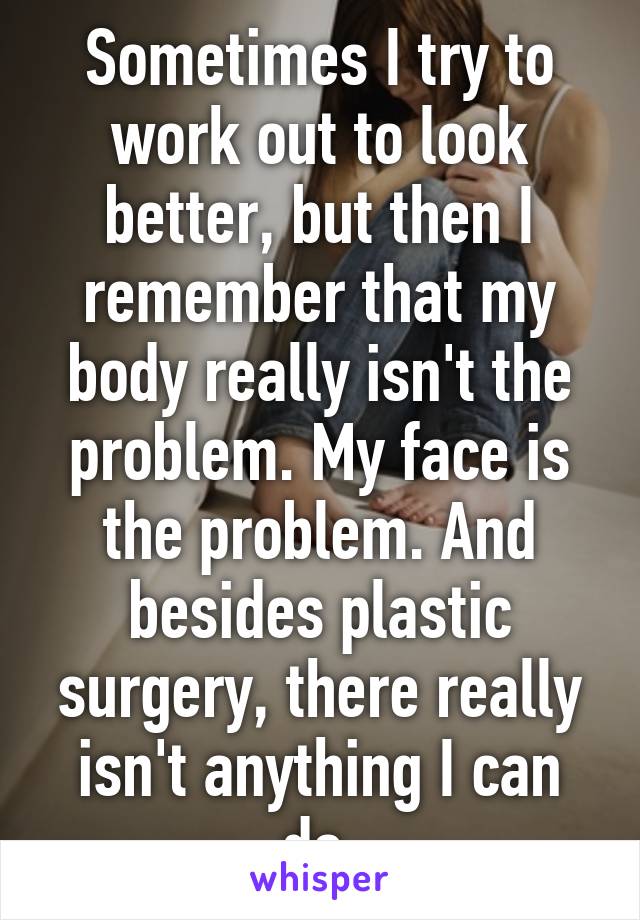 Sometimes I try to work out to look better, but then I remember that my body really isn't the problem. My face is the problem. And besides plastic surgery, there really isn't anything I can do.