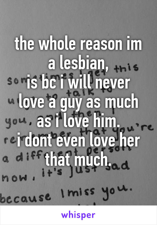 the whole reason im a lesbian,
is bc i will never love a guy as much as i love him.
i dont even love her that much.
