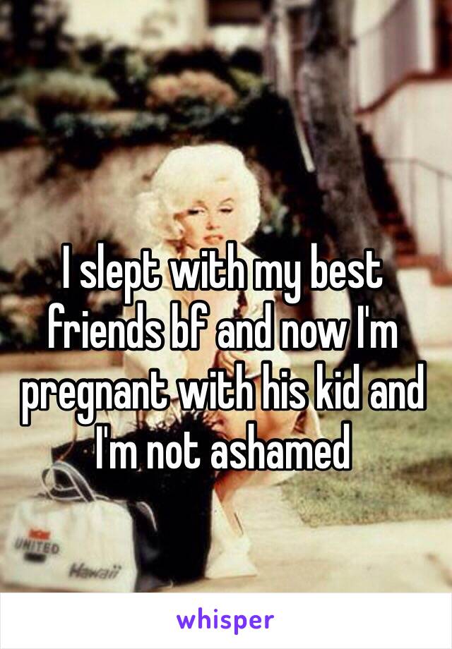 I slept with my best friends bf and now I'm pregnant with his kid and I'm not ashamed 