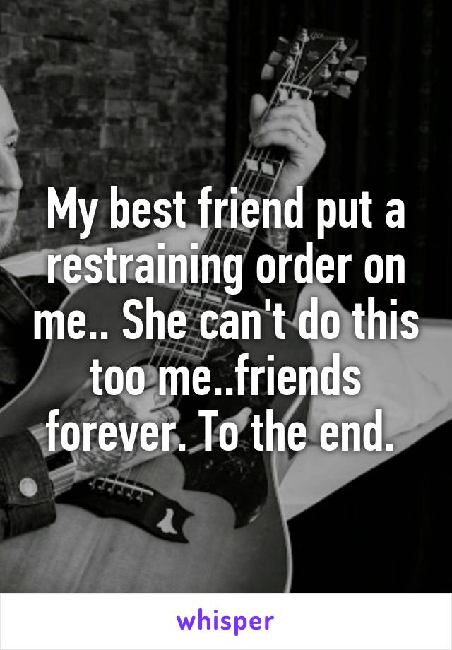 My best friend put a restraining order on me.. She can't do this too me..friends forever. To the end. 