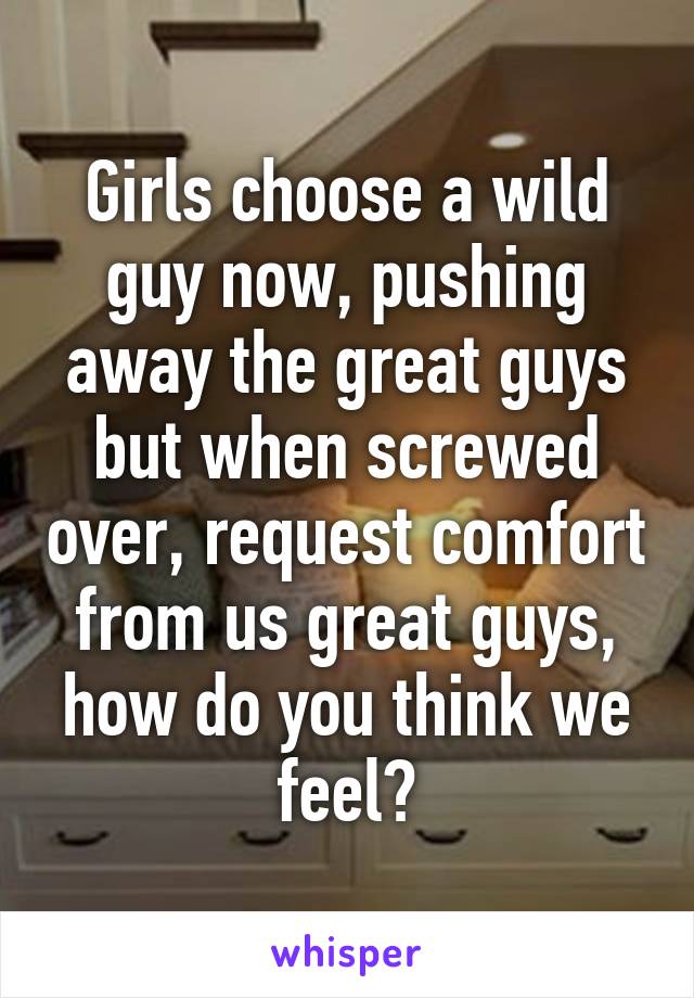 Girls choose a wild guy now, pushing away the great guys but when screwed over, request comfort from us great guys, how do you think we feel?