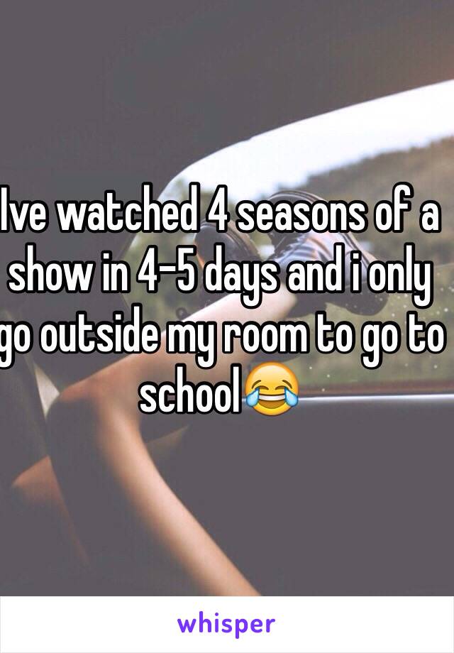 Ive watched 4 seasons of a show in 4-5 days and i only go outside my room to go to school😂