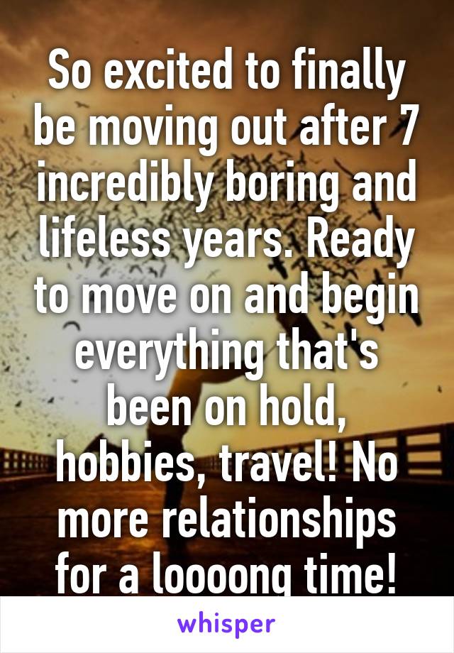 So excited to finally be moving out after 7 incredibly boring and lifeless years. Ready to move on and begin everything that's been on hold, hobbies, travel! No more relationships for a loooong time!