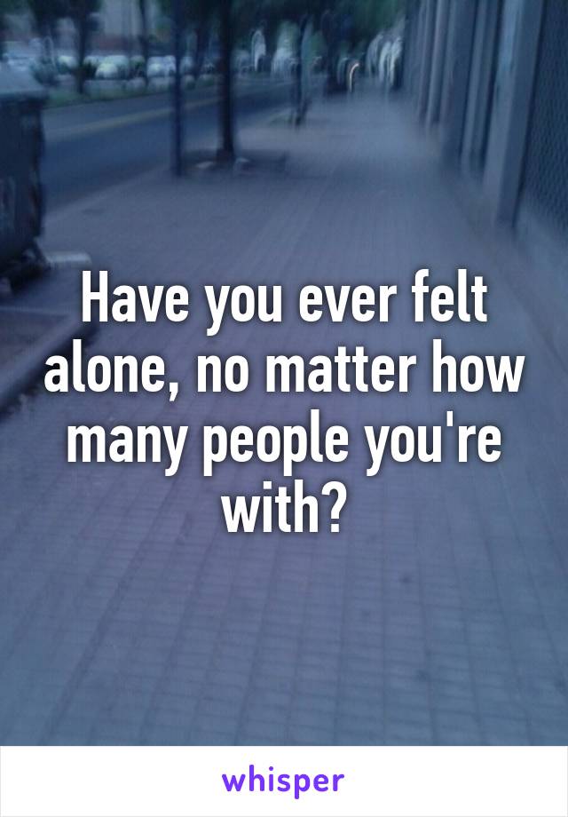 Have you ever felt alone, no matter how many people you're with?