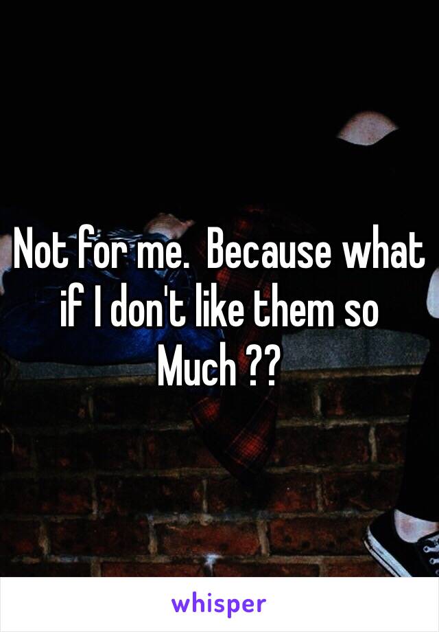 Not for me.  Because what if I don't like them so
Much ??