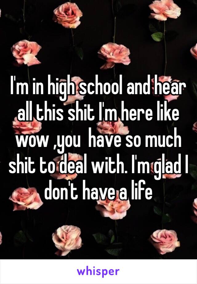 I'm in high school and hear all this shit I'm here like wow ,you  have so much shit to deal with. I'm glad I don't have a life 