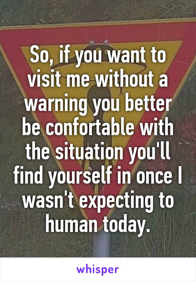 So, if you want to visit me without a warning you better be confortable with the situation you'll find yourself in once I wasn't expecting to human today.