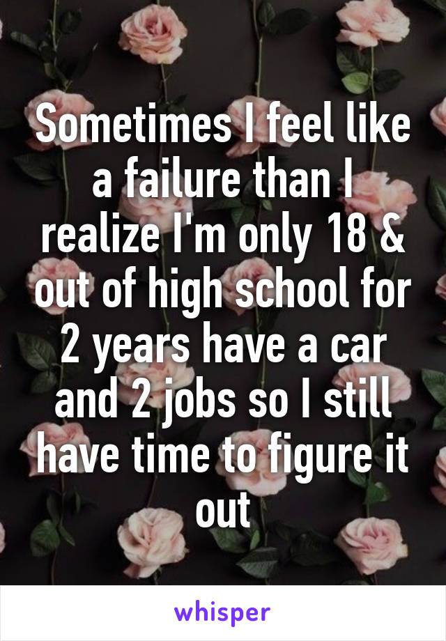 Sometimes I feel like a failure than I realize I'm only 18 & out of high school for 2 years have a car and 2 jobs so I still have time to figure it out