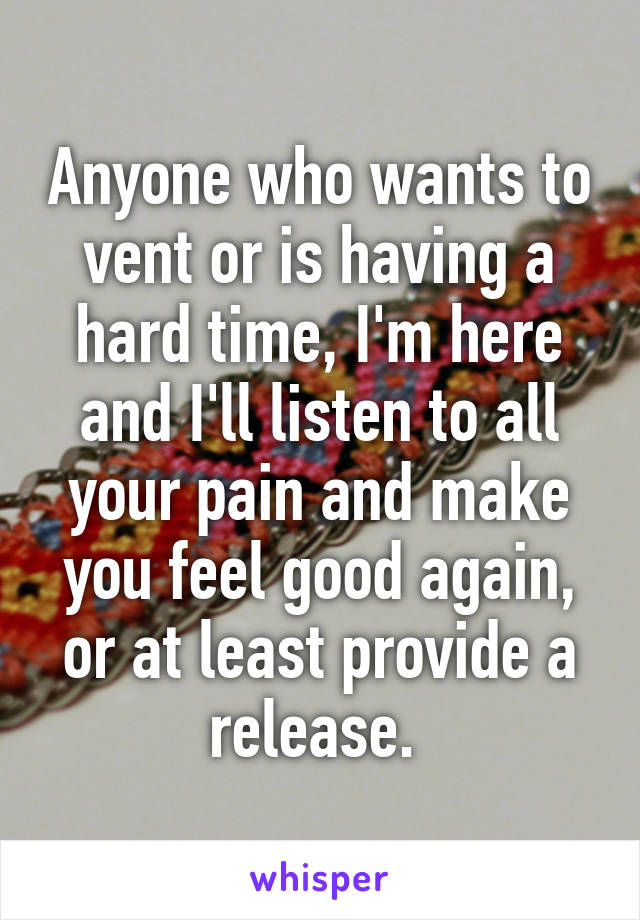 Anyone who wants to vent or is having a hard time, I'm here and I'll listen to all your pain and make you feel good again, or at least provide a release. 