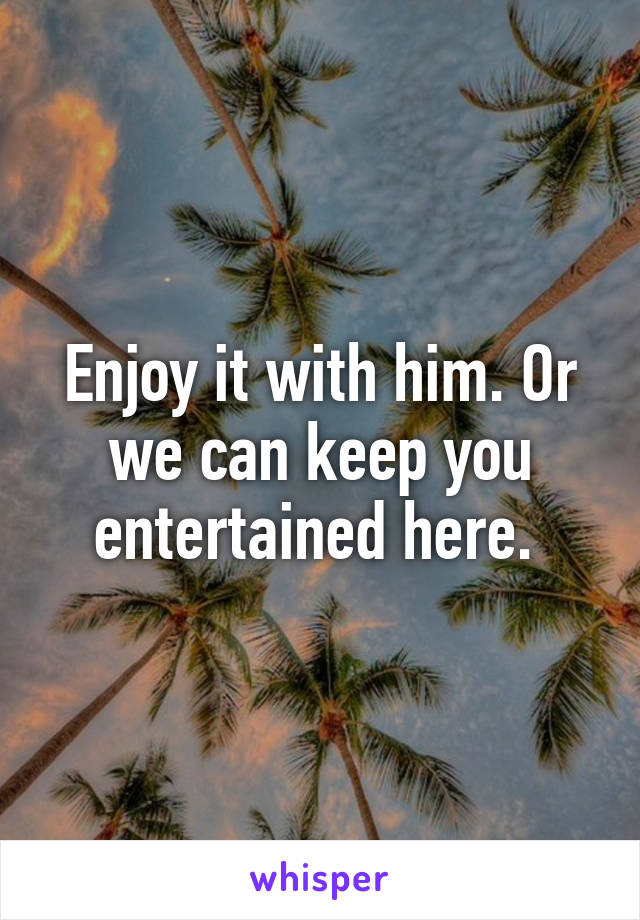 Enjoy it with him. Or we can keep you entertained here. 