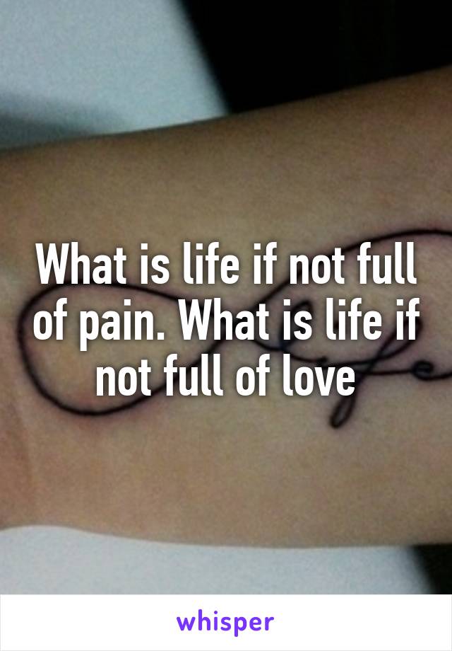 What is life if not full of pain. What is life if not full of love