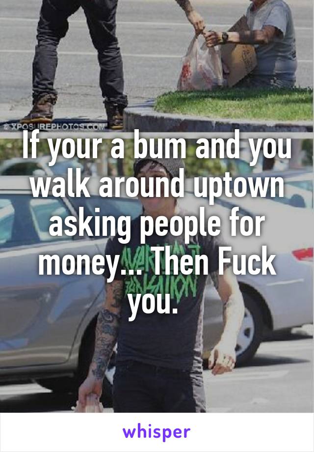 If your a bum and you walk around uptown asking people for money... Then Fuck you. 