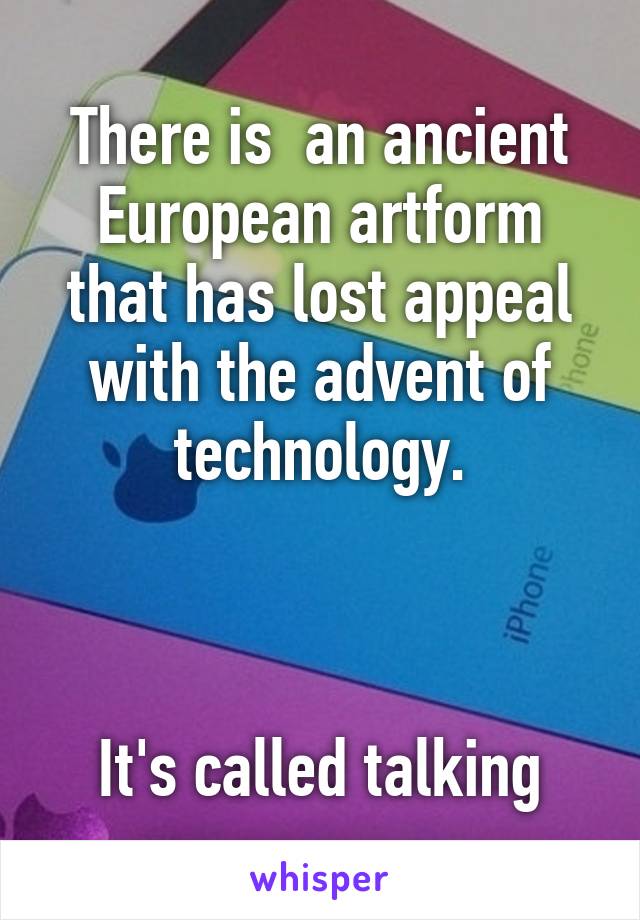 There is  an ancient European artform that has lost appeal with the advent of technology.



It's called talking