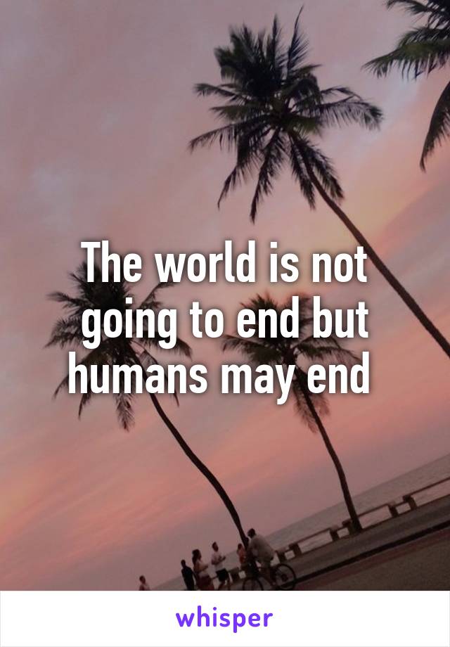 The world is not going to end but humans may end 