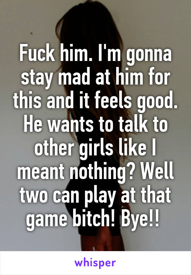 Fuck him. I'm gonna stay mad at him for this and it feels good. He wants to talk to other girls like I meant nothing? Well two can play at that game bitch! Bye!! 