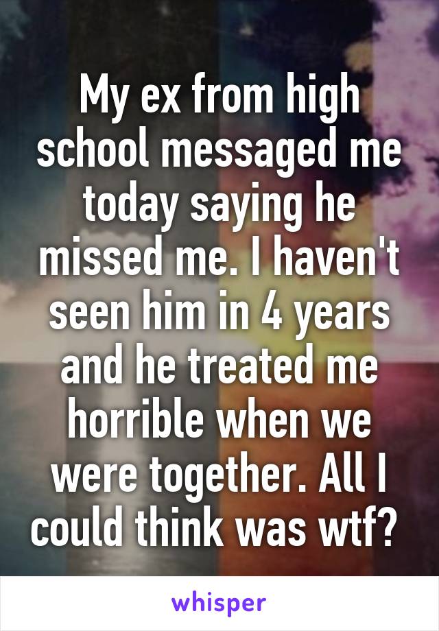 My ex from high school messaged me today saying he missed me. I haven't seen him in 4 years and he treated me horrible when we were together. All I could think was wtf? 