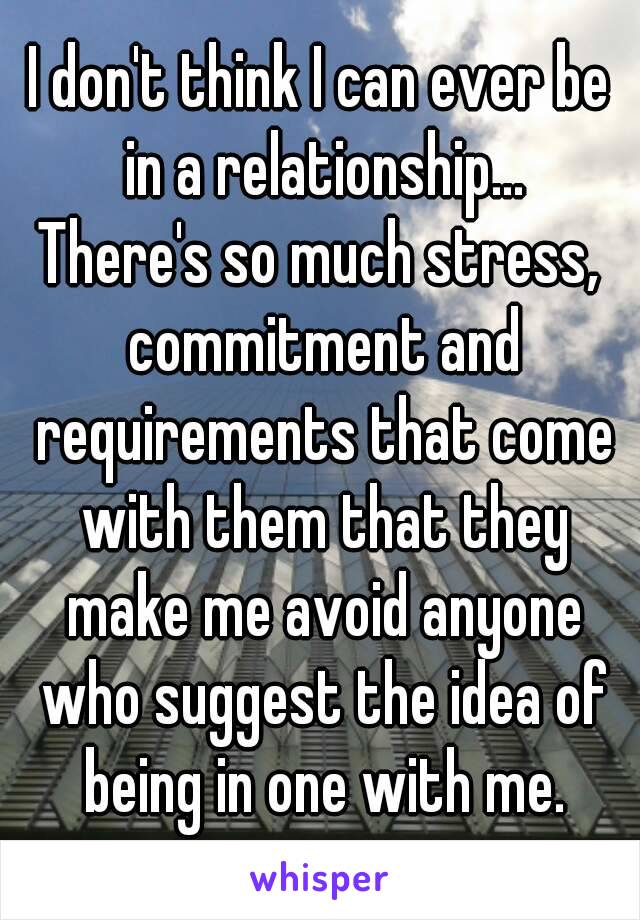 I don't think I can ever be in a relationship...
There's so much stress, commitment and requirements that come with them that they make me avoid anyone who suggest the idea of being in one with me.