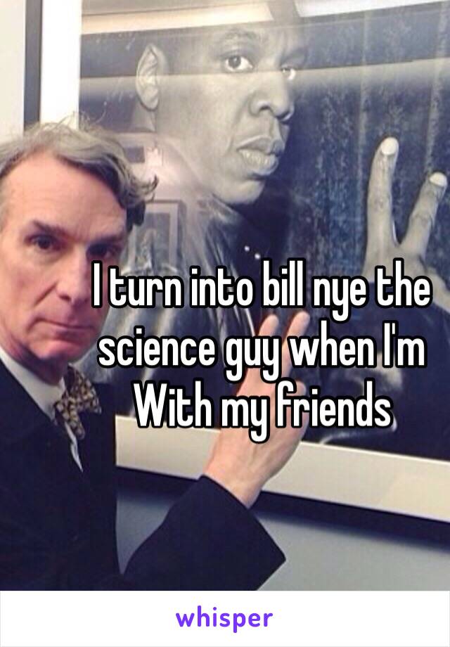 I turn into bill nye the science guy when I'm
With my friends 